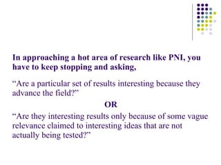 In approaching a hot area of research like PNI, you have to keep stopping and asking, “ Are a particular set of results interesting because they advance the field?” OR  “ Are they interesting results only because of some vague relevance claimed to interesting ideas that are not actually being tested?” 