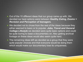  Out of the 10 different ideas that our group came up with, We
decided our best options were between Healthy Eating, Exams +
Revision and Perception of teenagers.
 We decided not to chose from the rest of the ideas because they
either seemed to basic or to popular. Jobs, Travel and General
College Lifestyle we decided were quite basic options and could
be quite boring to base a documentary on. Also getting archival
footage on these ideas would also seem quite hard.
 The remaining ideas left we decided as a group that they were
quite popular choices and that everyone would be doing them
which would make our documentary lose its uniqueness.
 