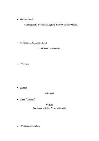 •   Guinnesbuch

        Meistverkaufte Download-Single in den USA in einer Woche.




•   “ Where is the Love”   Song

                       Nach dem Terrorangriff




•   Werbung




•   Filmen

                              mitgespielt

•   Josh Duhamel

                                Verlobt
                 Bep in der serie Lãs Vegas mitgespielt




•   Woltätigskeitstifung
 