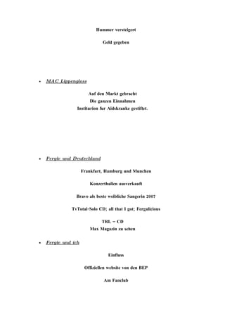 Hummer versteigert

                               Geld gegeben




•   MAC Lippengloss

                        Auf den Markt gebracht
                        Die ganzen Einnahmen
                 Institurion fur Aidskranke gestiftet.




•   Fergie und Deutschland

                     Frankfurt, Hamburg und Munchen

                        Konzerthallen ausverkauft

                Bravo als beste weibliche Sangerin 2007

              TvTotal-Solo CD; all that I got; Fergalicious

                              TRL – CD
                        Max Magazin zu sehen

•   Fergie und ich

                                 Einfluss

                      Offiziellen website von den BEP

                               Am Fanclub
 