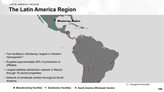 109
The Latin America Region
LATIN AMERICA REGION
• Two facilities in Monterrey; largest in Western
Hemisphere(1)
• Supplies approximately 40% of production to
affiliates
• Largest tabletop distribution network in Mexico
through 16 owned properties
• Network of wholesale centers throughout South
America
Manufacturing Facilities Distribution Facilities South America Wholesale Centers
(1) – Management Estimates
 