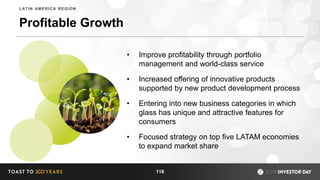 Profitable Growth
• Improve profitability through portfolio
management and world-class service
• Increased offering of innovative products
supported by new product development process
• Entering into new business categories in which
glass has unique and attractive features for
consumers
• Focused strategy on top five LATAM economies
to expand market share
118
LATIN AMERICA REGION
 