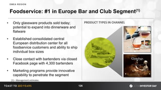 Foodservice: #1 in Europe Bar and Club Segment(1)
• Only glassware products sold today;
potential to expand into dinnerware and
flatware
• Established consolidated central
European distribution center for all
foodservice customers and ability to ship
individual box sizes
• Close contact with bartenders via closed
Facebook page with 4,300 bartenders
• Marketing programs provide innovative
capability to penetrate the segment
126
EMEA REGION
(1) – Management estimates
PRODUCT TYPES IN CHANNEL
 