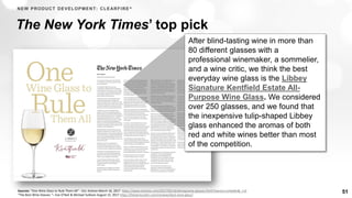 51
The New York Times’ top pick
After blind-tasting wine in more than
80 different glasses with a
professional winemaker, a sommelier,
and a wine critic, we think the best
everyday wine glass is the Libbey
Signature Kentfield Estate All-
Purpose Wine Glass. We considered
over 250 glasses, and we found that
the inexpensive tulip-shaped Libbey
glass enhanced the aromas of both
red and white wines better than most
of the competition.
NEW PRODUCT DEVELOPMENT: CLEARFIRE®
Sources: “One Wine Glass to Rule Them All” - Eric Asimov March 16, 2017 https://www.nytimes.com/2017/03/16/dining/wine-glasses.html?mwrsm=LinkedIn&_r=0
“The Best Wine Glasses “– Eve O’Neil & Michael Sullivan August 15, 2017 https://thewirecutter.com/reviews/best-wine-glass/
 