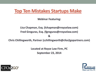 Top Ten Mistakes Startups Make 
Webinar Featuring: 
Lisa Chapman, Esq. (lchapman@rroyselaw.com) 
Fred Greguras, Esq. (fgreguras@rroyselaw.com) 
& 
Chris Chillingworth, Partner (cchillingworth@cfos2gopartners.com) 
Located at Royse Law Firm, PC 
September 23, 2014 
 