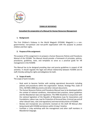 TERMS OF REFERENCE
Consultant for preparation of a Manual for Human Resources Management
1. Background:
The First Children's Embassy in the World Megjashi (FCEWM; Megjashi) is a non-
governmental, non-partisan and non-profit organization with the purpose to protect
children and their rights.
2. Purpose of the assignment:
The purpose of this assignment is to prepare a Human Resources Policies and Procedures
Manual of the FCEWM. The Manual should provide a framework of principles, policies,
procedures, guidelines, tools, and templates to serve as a practical guide for HR
management in the FCEWM.
The Manual has to be designed providing clear and precise guidelines in respect of HR
activities. It should regulate the legal and ethical relationship between FCEWM and its
staff, thereby setting the rights and obligations for both.
3. Scope of work:
The scope of work includes:
- Desk work to become familiar with existing operational documents including
policies and procedures within the organization: Statute, Strategy Plan, Code of
Ethic, ISO 9001:2008 documents and other relevant documents.
- The Human Resource Policies and Procedures Manual have to be developed within
the context of national conditions, international best practices, donor guidelines
and the Macedonian laws and regulations. The HRM should be in conjunction with
the national legislation of the Republic of Macedonia (Law for Associations and
Foundations, Labour Law, Law for Protection of Personal Data, Criminal Law and all
other relevant laws, rules and regulations) and internal documents of FCEWM.
- Review and incorporate any comments received on the draft HR Manual after
being shared with FCEWM and donors within 15 days’ timeline
- Facilitate a 1-day workshop with the management and other staff members in
Macedonian language.
 