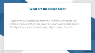 What are the stakes here?
“Algorithms are abstracted from the humans and needs that
created them and there are always humans and needs behind
the algorithms we encounter every day.” —Mimi Onuoha
10 On Algorithmic Bias
 