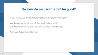 So, how do we use this tool for good?
How have we ever improved any system we use?
We have to think carefully and listen well.
We have to bring our ethics and our creativity.
And we have to practice.
11
 