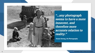 Dorothea Lange, Library of Congress12
“...any photograph
seems to have a more
innocent, and
therefore more
accurate relation to
reality.”
-Susan Sontag, On Photography
 