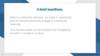 A brief manifesto.
Data is a collective resource: we make it collectively
and we should collectively engage in creating its
meaning.
“Any human power can be resisted and changed by
humans.”—Ursula K. Le Guin
14 Speech at the National Book Awards
 