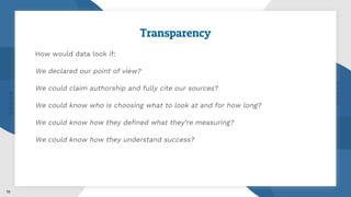 Transparency
How would data look if:
We declared our point of view?
We could claim authorship and fully cite our sources?
We could know who is choosing what to look at and for how long?
We could know how they defined what they’re measuring?
We could know how they understand success?
19
 