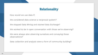 Relationality
How would we use data if:
We considered data science a reciprocal system?
We stopped Data Mining and started Data Exchange?
We worked to be in open conversation with those we’re observing?
We were always also observing ourselves and conveying those
observations?
Data collection and analysis were a form of community building?
20
 