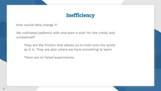 Inefficiency
How would data change if:
We cultivated patience with and even a wish for the untidy and
unresolved?
They are the friction that allows us to hold onto the world
as it is. They are also where we have something to learn.
There are no failed experiments.
21
 