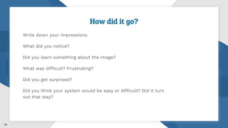 29
How did it go?
Write down your impressions.
What did you notice?
Did you learn something about the image?
What was difficult? Frustrating?
Did you get surprised?
Did you think your system would be easy or difficult? Did it turn
out that way?
 
