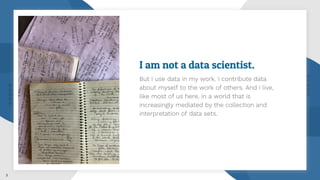 I am not a data scientist.
But I use data in my work. I contribute data
about myself to the work of others. And I live,
like most of us here, in a world that is
increasingly mediated by the collection and
interpretation of data sets.
3
 
