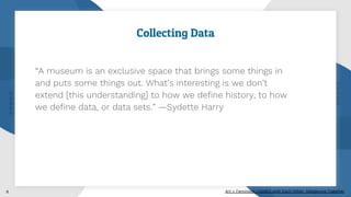 Collecting Data
“A museum is an exclusive space that brings some things in
and puts some things out. What’s interesting is we don’t
extend [this understanding] to how we define history, to how
we define data, or data sets.” —Sydette Harry
8 Art + Feminism: Careful with Each Other, Dangerous Together
 