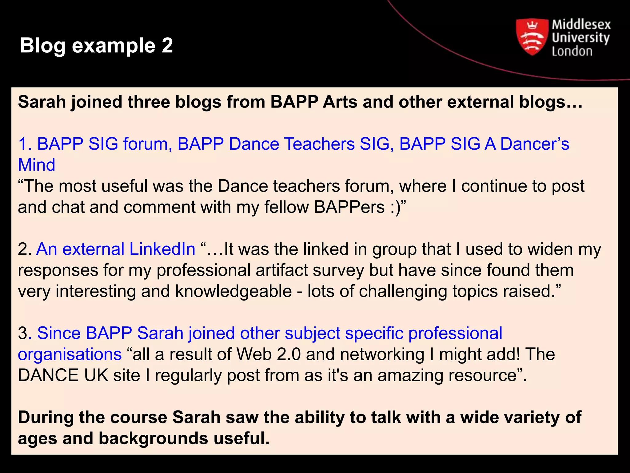 Blog example 2
Sarah joined three blogs from BAPP Arts and other external blogs…
1. BAPP SIG forum, BAPP Dance Teachers SIG, BAPP SIG A Dancer’s
Mind
“The most useful was the Dance teachers forum, where I continue to post
and chat and comment with my fellow BAPPers :)”
2. An external LinkedIn “…It was the linked in group that I used to widen my
responses for my professional artifact survey but have since found them
very interesting and knowledgeable - lots of challenging topics raised.”
3. Since BAPP Sarah joined other subject specific professional
organisations “all a result of Web 2.0 and networking I might add! The
DANCE UK site I regularly post from as it's an amazing resource”.
During the course Sarah saw the ability to talk with a wide variety of
ages and backgrounds useful.
 