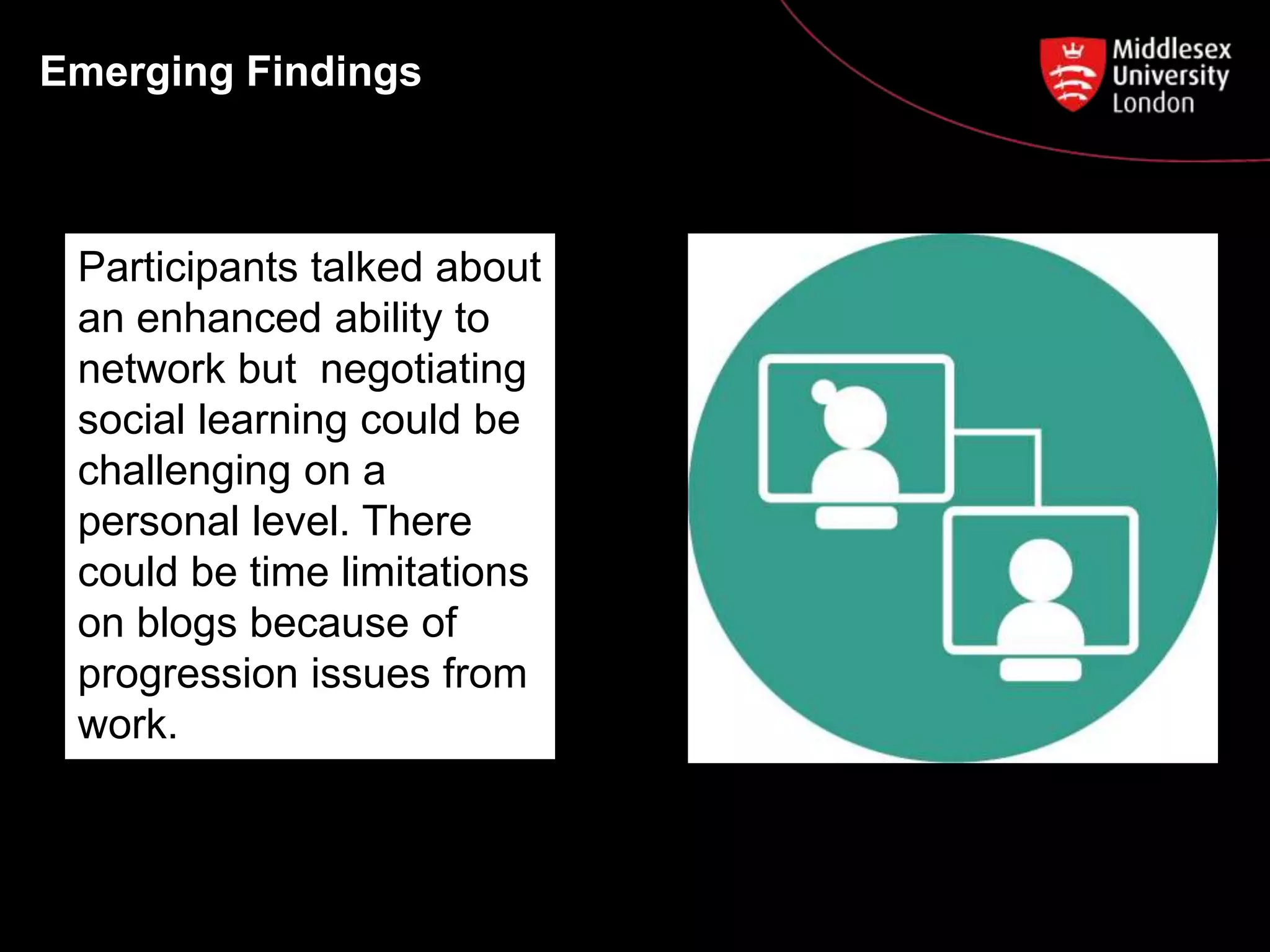 Emerging Findings
Participants talked about
an enhanced ability to
network but negotiating
social learning could be
challenging on a
personal level. There
could be time limitations
on blogs because of
progression issues from
work.
 
