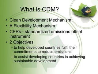 What is CDM?
• Clean Development Mechanism
• A Flexibility Mechanism
• CERs - standardized emissions offset
  instrument
• 2 Objectives
  – to help developed countries fulfil their
    commitments to reduce emissions
  – to assist developing countries in achieving
    sustainable development.
 