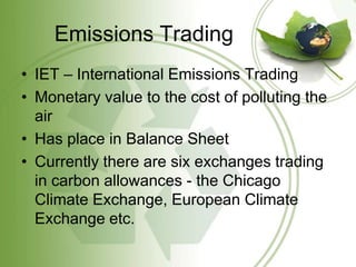 Emissions Trading
• IET – International Emissions Trading
• Monetary value to the cost of polluting the
  air
• Has place in Balance Sheet
• Currently there are six exchanges trading
  in carbon allowances - the Chicago
  Climate Exchange, European Climate
  Exchange etc.
 