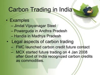 Carbon Trading in India
• Examples
  – Jindal Vijayanagar Steel
  – Powerguda in Andhra Pradesh
  – Handia in Madhya Pradesh
• Legal aspects of carbon trading
  – FMC launched carbon credit future contact
  – MCX started future trading on 4 Jan 2008
    after Govt of India recognized carbon credits
    as commodities.
 