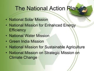 The National Action Plan
• National Solar Mission
• National Mission for Enhanced Energy
  Efficiency
• National Water Mission
• Green India Mission
• National Mission for Sustainable Agriculture
• National Mission on Strategic Mission on
  Climate Change
 