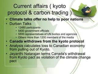 Current affairs ( kyoto
 protocol & carbon trading )
• Climate talks offer no help to poor nations
• Durban Talks
      •   12480 participants
      •   5400 government officials
      •   5800 representatives of UN bodies and agencies
      •   Others more than 1200 members of the media
• Canada withdraws from the kyoto protocol
• Analysis calculates loss to Canadian economy
  from pulling out of Kyoto.
• Jayanthi Natarajan terms Canada's withdrawal
  from Kyoto pact as violation of the climate change
  pact
 