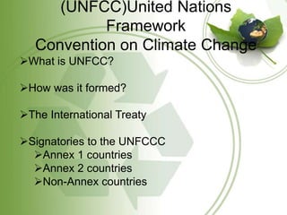 (UNFCC)United Nations
            Framework
   Convention on Climate Change
What is UNFCC?

How was it formed?

The International Treaty

Signatories to the UNFCCC
  Annex 1 countries
  Annex 2 countries
  Non-Annex countries
 