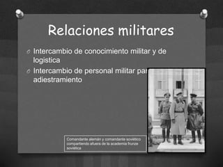 Relaciones militares
O Intercambio de conocimiento militar y de

logistica
O Intercambio de personal militar para
adiestramiento

Comandante alemán y comandante soviético
compartiendo afuera de la academia frunze
soviética

 