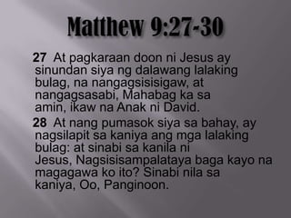 27 At pagkaraan doon ni Jesus ay
sinundan siya ng dalawang lalaking
bulag, na nangagsisisigaw, at
nangagsasabi, Mahabag ka sa
amin, ikaw na Anak ni David.
28 At nang pumasok siya sa bahay, ay
nagsilapit sa kaniya ang mga lalaking
bulag: at sinabi sa kanila ni
Jesus, Nagsisisampalataya baga kayo na
magagawa ko ito? Sinabi nila sa
kaniya, Oo, Panginoon.
 