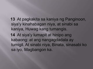 13 At pagkakita sa kaniya ng Panginoon,
siya'y kinahabagan niya, at sinabi sa
kaniya, Huwag kang tumangis.
14 At siya'y lumapit at hinipo ang
kabaong: at ang nangagdadala ay
tumigil. At sinabi niya, Binata, sinasabi ko
sa iyo, Magbangon ka.
 