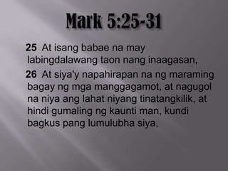 25 At isang babae na may
labingdalawang taon nang inaagasan,
26 At siya'y napahirapan na ng maraming
bagay ng mga manggagamot, at nagugol
na niya ang lahat niyang tinatangkilik, at
hindi gumaling ng kaunti man, kundi
bagkus pang lumulubha siya,
 