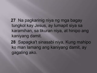 27 Na pagkarinig niya ng mga bagay
tungkol kay Jesus, ay lumapit siya sa
karamihan, sa likuran niya, at hinipo ang
kaniyang damit.
28 Sapagka't sinasabi niya, Kung mahipo
ko man lamang ang kaniyang damit, ay
gagaling ako.
 