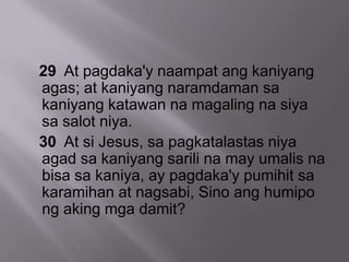 29 At pagdaka'y naampat ang kaniyang
agas; at kaniyang naramdaman sa
kaniyang katawan na magaling na siya
sa salot niya.
30 At si Jesus, sa pagkatalastas niya
agad sa kaniyang sarili na may umalis na
bisa sa kaniya, ay pagdaka'y pumihit sa
karamihan at nagsabi, Sino ang humipo
ng aking mga damit?
 