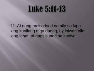 11 At nang maisadsad na nila sa lupa
ang kanilang mga daong, ay iniwan nila
ang lahat, at nagsisunod sa kaniya.
 