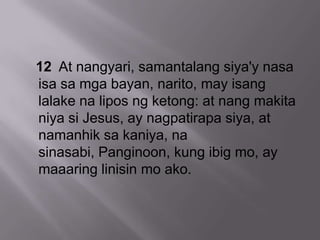 12 At nangyari, samantalang siya'y nasa
isa sa mga bayan, narito, may isang
lalake na lipos ng ketong: at nang makita
niya si Jesus, ay nagpatirapa siya, at
namanhik sa kaniya, na
sinasabi, Panginoon, kung ibig mo, ay
maaaring linisin mo ako.
 