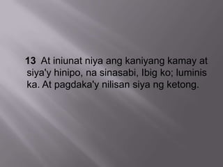 13 At iniunat niya ang kaniyang kamay at
siya'y hinipo, na sinasabi, Ibig ko; luminis
ka. At pagdaka'y nilisan siya ng ketong.
 