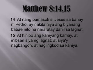 14 At nang pumasok si Jesus sa bahay
ni Pedro, ay nakita niya ang biyanang
babae nito na nararatay dahil sa lagnat.
15 At hinipo ang kaniyang kamay, at
inibsan siya ng lagnat; at siya'y
nagbangon, at naglingkod sa kaniya.
 