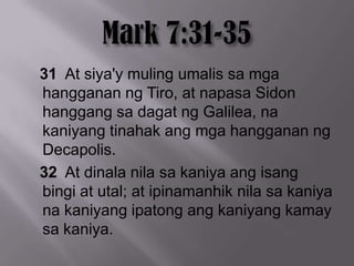 31 At siya'y muling umalis sa mga
hangganan ng Tiro, at napasa Sidon
hanggang sa dagat ng Galilea, na
kaniyang tinahak ang mga hangganan ng
Decapolis.
32 At dinala nila sa kaniya ang isang
bingi at utal; at ipinamanhik nila sa kaniya
na kaniyang ipatong ang kaniyang kamay
sa kaniya.
 