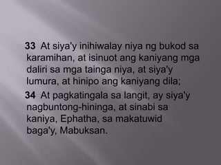 33 At siya'y inihiwalay niya ng bukod sa
karamihan, at isinuot ang kaniyang mga
daliri sa mga tainga niya, at siya'y
lumura, at hinipo ang kaniyang dila;
34 At pagkatingala sa langit, ay siya'y
nagbuntong-hininga, at sinabi sa
kaniya, Ephatha, sa makatuwid
baga'y, Mabuksan.
 