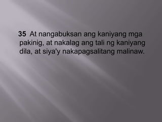 35 At nangabuksan ang kaniyang mga
pakinig, at nakalag ang tali ng kaniyang
dila, at siya'y nakapagsalitang malinaw.
 