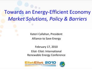 Towards an Energy-Efficient Economy Market Solutions, Policy & Barriers Kateri Callahan, President Alliance to Save Energy February 17, 2010 Eilat- Eilot: International Renewable Energy Conference 