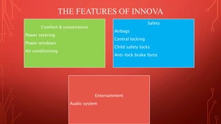 THE FEATURES OF INNOVA 
Comfort & convenience 
Power steering 
Power windows 
Air conditioning 
Safety 
Airbags 
Central locking 
Child safety locks 
Anti-lock brake force 
Entertainment 
Audio system 
 