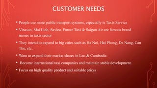 CUSTOMER NEEDS 
• People use more public transport systems, especially is Taxis Service 
• Vinasun, Mai Linh, Savico, Future Taxi & Saigon Air are famous brand 
names in taxis sector 
• They intend to expand to big cities such as Ha Noi, Hai Phong, Da Nang, Can 
Tho, etc. 
• Want to expand their market shares in Lao & Cambodia 
• Become international taxi companies and maintain stable development. 
• Focus on high quality product and suitable prices 
 
