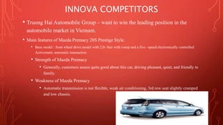 INNOVA COMPETITORS 
• Truong Hai Automobile Group – want to win the leading position in the 
automobile market in Vietnam. 
• Main features of Mazda Premacy 20S Prestige Style. 
• Base model : front wheel drive model with 2.0- liter with i-stop and a five –speed electronically controlled 
Activematic automatic transaction. 
• Strength of Mazda Premacy 
• Generally, customers assess quite good about this car, driving pleasant, quiet, and friendly to 
family. 
• Weakness of Mazda Premacy 
• Automatic transmission is not flexible, weak air conditioning, 3rd row seat slightly cramped 
and low chassis. 
 