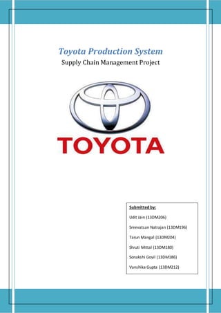 Toyota Production System
Supply Chain Management Project
Submitted by:
Udit Jain (13DM206)
Sreevatsan Natrajan (13DM196)
Tarun Mangal (13DM204)
Shruti Mittal (13DM180)
Sonakshi Govil (13DM186)
Vanshika Gupta (13DM212)
 