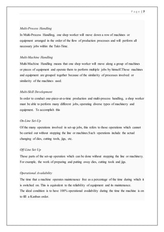 P a g e | 7
Multi-Process Handling
In Multi-Process Handling, one shop worker will move down a row of machines or
equipment arranged in the order of the flow of production processes and will perform all
necessary jobs within the Takt-Time.
Multi-Machine Handling
Multi-Machine Handling means that one shop worker will move along a group of machines
or pieces of equipment and operate them to perform multiple jobs by himself.Those machines
and equipment are grouped together because of the similarity of processes involved or
similarity of the machines used.
Multi-Skill Development
In order to conduct one-piece-at-a-time production and multi-process handling, a shop worker
must be able to perform many different jobs, operating diverse types of machinery and
equipment. To accomplish this
On-Line Set-Up
Of the many operations involved in set-up jobs, this refers to those operations which cannot
be carried out without stopping the line or machines.Such operations include the actual
changing of dies, cutting tools, jigs, etc.
Off-Line Set Up
Those parts of the set-up operation which can be done without stopping the line or machinery.
For example, the work of preparing and putting away dies, cutting tools and jigs.
Operational Availability
The time that a machine operates maintenance free as a percentage of the time during which it
is switched on. This is equivalent to the reliability of equipment and its maintenance.
The ideal condition is to have 100% operational availability during the time the machine is on
to fill a Kanban order.
 