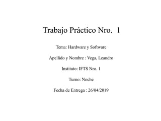 Trabajo Práctico Nro. 1
Tema: Hardware y Software
Apellido y Nombre : Vega, Leandro
Instituto: IFTS Nro. 1
Turno: Noche
Fecha de Entrega : 26/04/2019
 