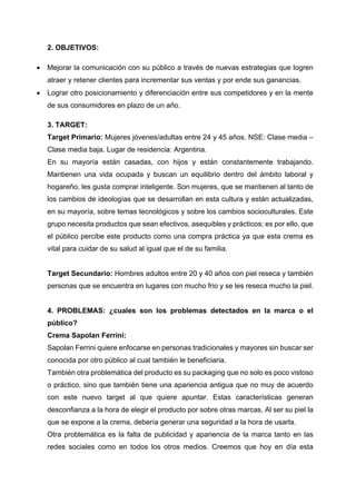 2. OBJETIVOS:
• Mejorar la comunicación con su público a través de nuevas estrategias que logren
atraer y retener clientes para incrementar sus ventas y por ende sus ganancias.
• Lograr otro posicionamiento y diferenciación entre sus competidores y en la mente
de sus consumidores en plazo de un año.
3. TARGET:
Target Primario: Mujeres jóvenes/adultas entre 24 y 45 años. NSE: Clase media –
Clase media baja. Lugar de residencia: Argentina.
En su mayoría están casadas, con hijos y están constantemente trabajando.
Mantienen una vida ocupada y buscan un equilibrio dentro del ámbito laboral y
hogareño, les gusta comprar inteligente. Son mujeres, que se mantienen al tanto de
los cambios de ideologías que se desarrollan en esta cultura y están actualizadas,
en su mayoría, sobre temas tecnológicos y sobre los cambios socioculturales. Este
grupo necesita productos que sean efectivos, asequibles y prácticos; es por ello, que
el público percibe este producto como una compra práctica ya que esta crema es
vital para cuidar de su salud al igual que el de su familia.
Target Secundario: Hombres adultos entre 20 y 40 años con piel reseca y también
personas que se encuentra en lugares con mucho frio y se les reseca mucho la piel.
4. PROBLEMAS: ¿cuales son los problemas detectados en la marca o el
público?
Crema Sapolan Ferrini:
Sapolan Ferrini quiere enfocarse en personas tradicionales y mayores sin buscar ser
conocida por otro público al cual también le beneficiaria.
También otra problemática del producto es su packaging que no solo es poco vistoso
o práctico, sino que también tiene una apariencia antigua que no muy de acuerdo
con este nuevo target al que quiere apuntar. Estas características generan
desconfianza a la hora de elegir el producto por sobre otras marcas. Al ser su piel la
que se expone a la crema, debería generar una seguridad a la hora de usarla.
Otra problemática es la falta de publicidad y apariencia de la marca tanto en las
redes sociales como en todos los otros medios. Creemos que hoy en día esta
 