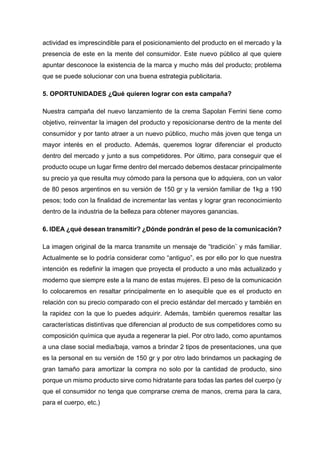 actividad es imprescindible para el posicionamiento del producto en el mercado y la
presencia de este en la mente del consumidor. Este nuevo público al que quiere
apuntar desconoce la existencia de la marca y mucho más del producto; problema
que se puede solucionar con una buena estrategia publicitaria.
5. OPORTUNIDADES ¿Qué quieren lograr con esta campaña?
Nuestra campaña del nuevo lanzamiento de la crema Sapolan Ferrini tiene como
objetivo, reinventar la imagen del producto y reposicionarse dentro de la mente del
consumidor y por tanto atraer a un nuevo público, mucho más joven que tenga un
mayor interés en el producto. Además, queremos lograr diferenciar el producto
dentro del mercado y junto a sus competidores. Por último, para conseguir que el
producto ocupe un lugar firme dentro del mercado debemos destacar principalmente
su precio ya que resulta muy cómodo para la persona que lo adquiera, con un valor
de 80 pesos argentinos en su versión de 150 gr y la versión familiar de 1kg a 190
pesos; todo con la finalidad de incrementar las ventas y lograr gran reconocimiento
dentro de la industria de la belleza para obtener mayores ganancias.
6. IDEA ¿qué desean transmitir? ¿Dónde pondrán el peso de la comunicación?
La imagen original de la marca transmite un mensaje de “tradición¨ y más familiar.
Actualmente se lo podría considerar como “antiguo”, es por ello por lo que nuestra
intención es redefinir la imagen que proyecta el producto a uno más actualizado y
moderno que siempre este a la mano de estas mujeres. El peso de la comunicación
lo colocaremos en resaltar principalmente en lo asequible que es el producto en
relación con su precio comparado con el precio estándar del mercado y también en
la rapidez con la que lo puedes adquirir. Además, también queremos resaltar las
características distintivas que diferencian al producto de sus competidores como su
composición química que ayuda a regenerar la piel. Por otro lado, como apuntamos
a una clase social media/baja, vamos a brindar 2 tipos de presentaciones, una que
es la personal en su versión de 150 gr y por otro lado brindamos un packaging de
gran tamaño para amortizar la compra no solo por la cantidad de producto, sino
porque un mismo producto sirve como hidratante para todas las partes del cuerpo (y
que el consumidor no tenga que comprarse crema de manos, crema para la cara,
para el cuerpo, etc.)
 